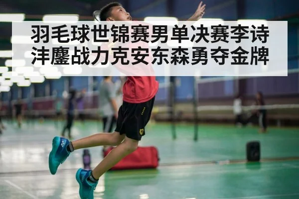 羽毛球世锦赛男单决赛李诗沣鏖战力克安东森勇夺金牌