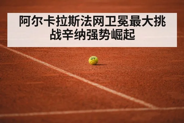 阿尔卡拉斯法网卫冕最大挑战辛纳强势崛起